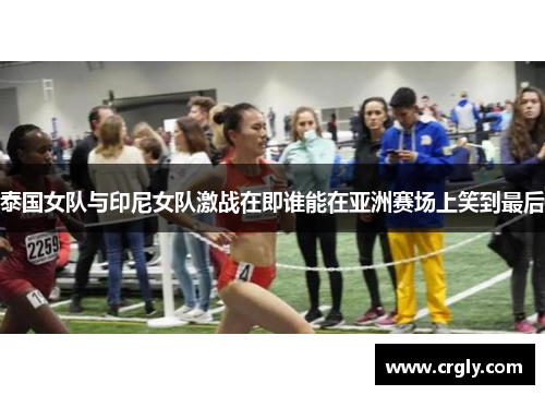 泰国女队与印尼女队激战在即谁能在亚洲赛场上笑到最后